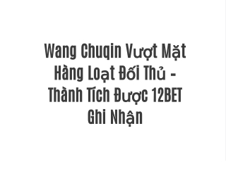 Wang Chuqin Vượt Mặt Hàng Loạt Đối Thủ – Thành Tích Được 12BET Ghi Nhận