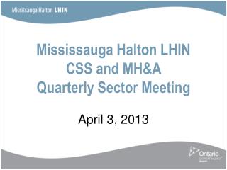 Mississauga Halton LHIN CSS and MH&amp;A Quarterly Sector Meeting April 3, 2013