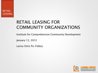 RETAIL LEASING FOR COMMUNITY ORGANIZATIONS Institute for Comprehensive Community Development January 12, 2012 Larisa Ort