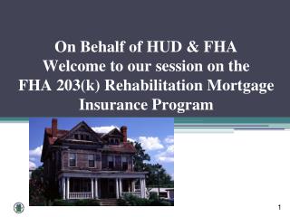 On Behalf of HUD &amp; FHA Welcome to our session on the FHA 203(k) Rehabilitation Mortgage Insurance Program
