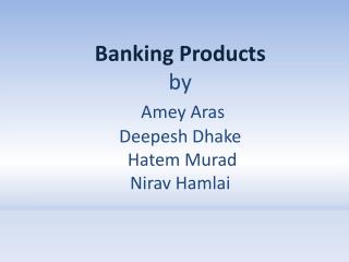 Banking Products by Amey Aras Deepesh Dhake Hatem Murad Nirav Hamlai