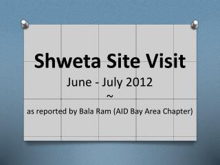 Shweta Site Visit June - July 2012 ~ as reported by Bala Ram (AID Bay Area Chapter)