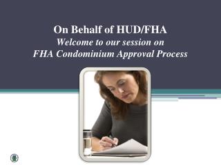 On Behalf of HUD/FHA Welcome to our session on FHA Condominium Approval Process