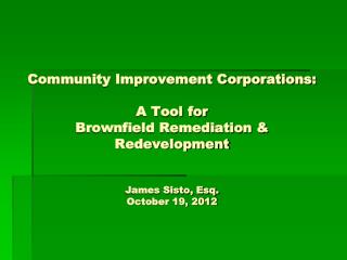 Community Improvement Corporations: A Tool for Brownfield Remediation &amp; Redevelopment James Sisto, Esq. October 19,