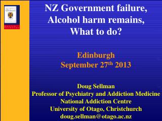 NZ Government failure, Alcohol harm remains, What to do? Edinburgh September 27 th 2013 Doug Sellman Professor of Psy