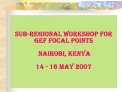 Sub-regional Workshop for GEF Focal Points Nairobi, Kenya 14 - 16 May 2007